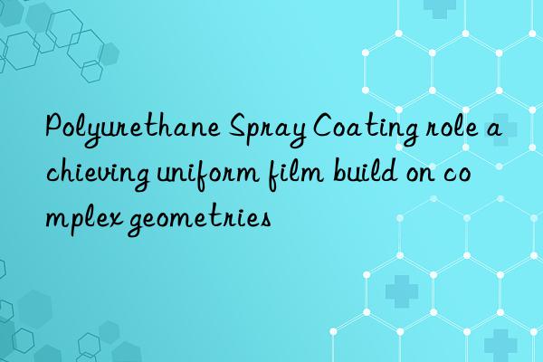 Polyurethane Spray Coating role achieving uniform film build on complex geometries
