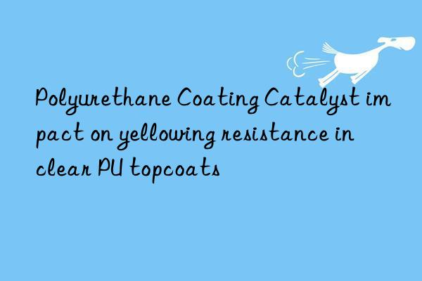 Polyurethane Coating Catalyst impact on yellowing resistance in clear PU topcoats