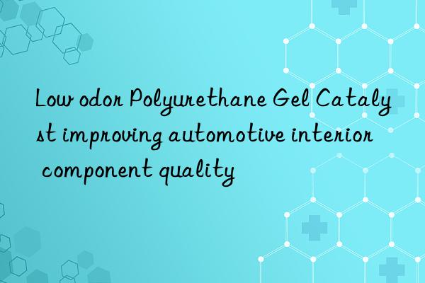 Low odor Polyurethane Gel Catalyst improving automotive interior component quality