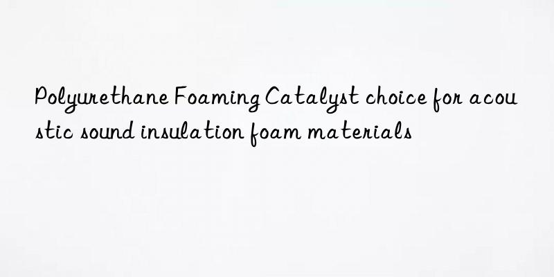 Polyurethane Foaming Catalyst choice for acoustic sound insulation foam materials