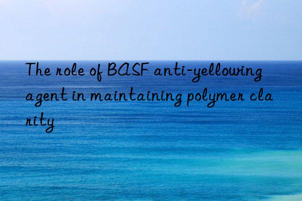 The role of BASF anti-yellowing agent in maintaining polymer clarity