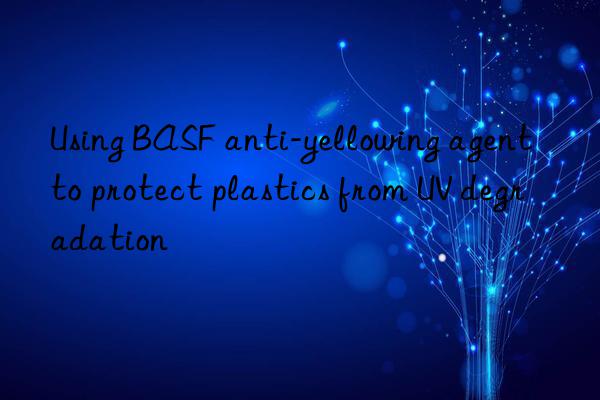 Using BASF anti-yellowing agent to protect plastics from UV degradation