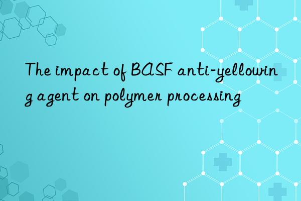 The impact of BASF anti-yellowing agent on polymer processing