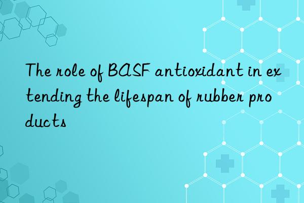The role of BASF antioxidant in extending the lifespan of rubber products