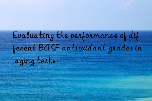 Evaluating the performance of different BASF antioxidant grades in aging tests