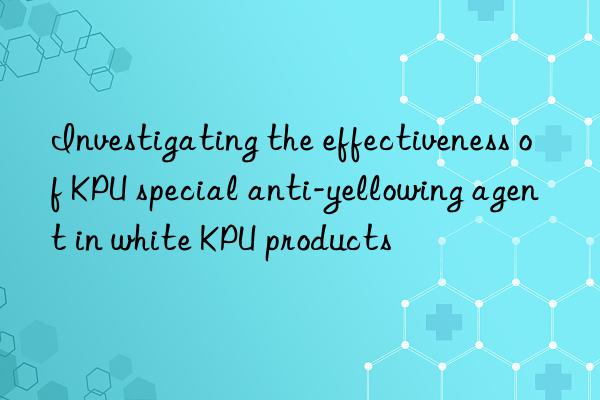Investigating the effectiveness of KPU special anti-yellowing agent in white KPU products