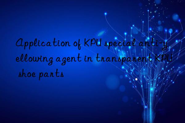 Application of KPU special anti-yellowing agent in transparent KPU shoe parts