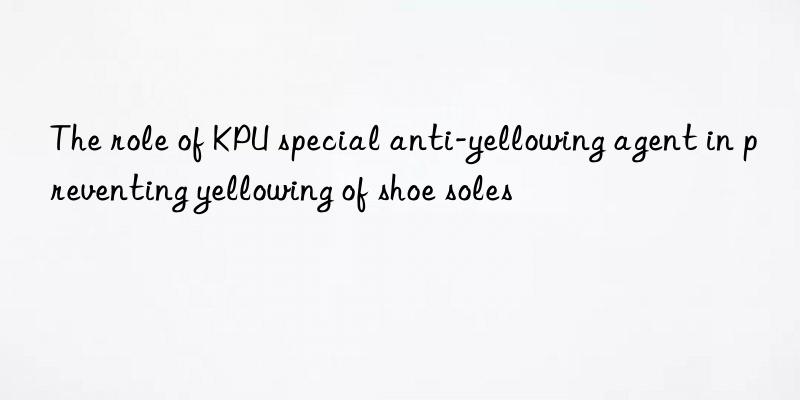 The role of KPU special anti-yellowing agent in preventing yellowing of shoe soles