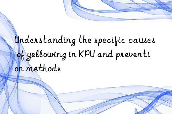 Understanding the specific causes of yellowing in KPU and prevention methods