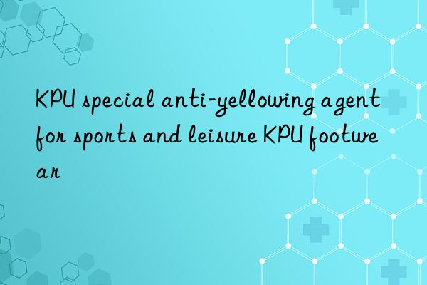 KPU special anti-yellowing agent for sports and leisure KPU footwear