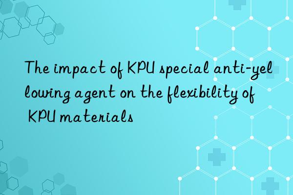 The impact of KPU special anti-yellowing agent on the flexibility of KPU materials