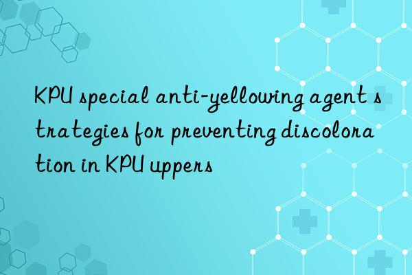 KPU special anti-yellowing agent strategies for preventing discoloration in KPU uppers