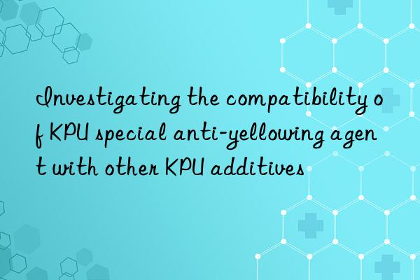 Investigating the compatibility of KPU special anti-yellowing agent with other KPU additives