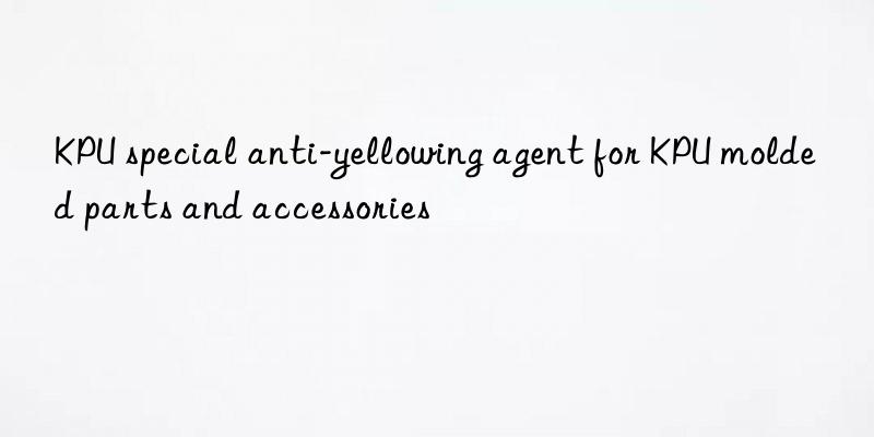 KPU special anti-yellowing agent for KPU molded parts and accessories