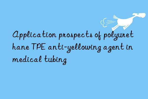 Application prospects of polyurethane TPE anti-yellowing agent in medical tubing