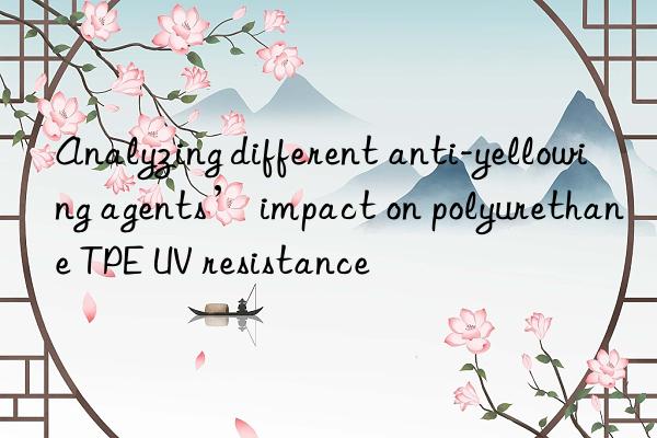 Analyzing different anti-yellowing agents’ impact on polyurethane TPE UV resistance