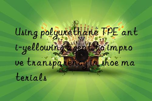 Using polyurethane TPE anti-yellowing agent to improve transparency in shoe materials