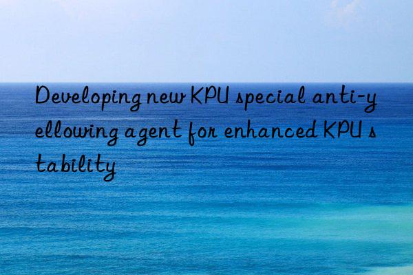 Developing new KPU special anti-yellowing agent for enhanced KPU stability