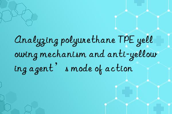 Analyzing polyurethane TPE yellowing mechanism and anti-yellowing agent’s mode of action