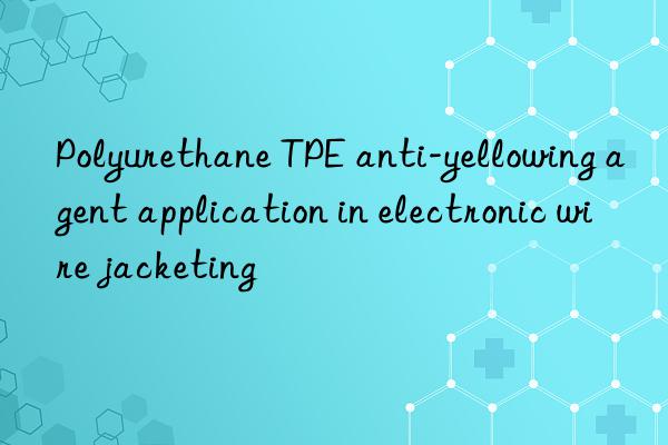 Polyurethane TPE anti-yellowing agent application in electronic wire jacketing