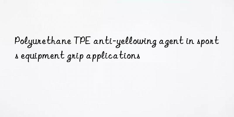 Polyurethane TPE anti-yellowing agent in sports equipment grip applications