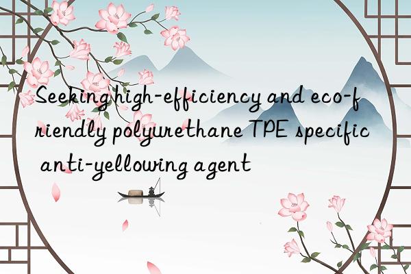 Seeking high-efficiency and eco-friendly polyurethane TPE specific anti-yellowing agent
