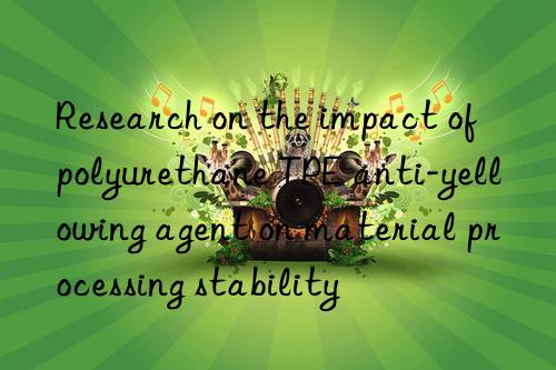 Research on the impact of polyurethane TPE anti-yellowing agent on material processing stability