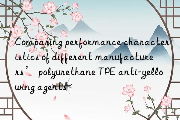Comparing performance characteristics of different manufacturers’ polyurethane TPE anti-yellowing agents