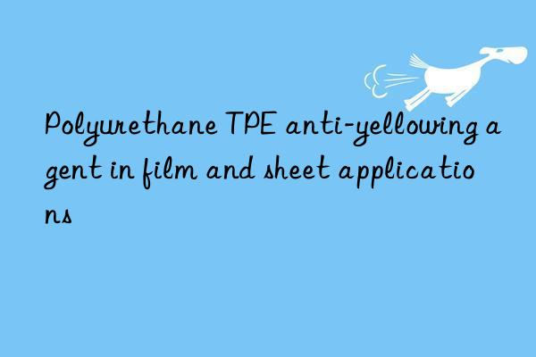 Polyurethane TPE anti-yellowing agent in film and sheet applications