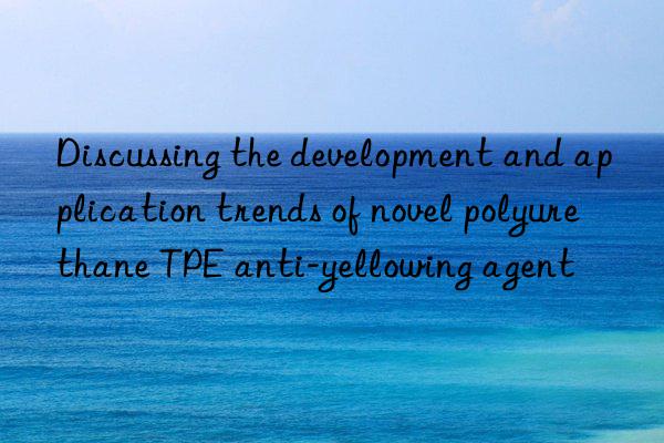 Discussing the development and application trends of novel polyurethane TPE anti-yellowing agent