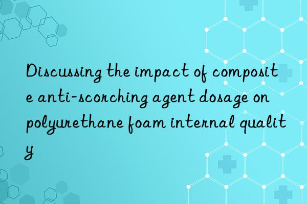 Discussing the impact of composite anti-scorching agent dosage on polyurethane foam internal quality