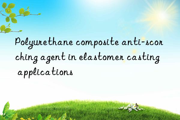 Polyurethane composite anti-scorching agent in elastomer casting applications
