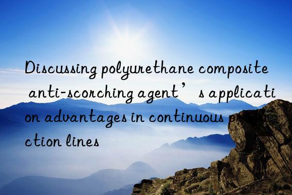 Discussing polyurethane composite anti-scorching agent’s application advantages in continuous production lines