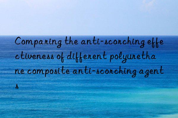 Comparing the anti-scorching effectiveness of different polyurethane composite anti-scorching agents