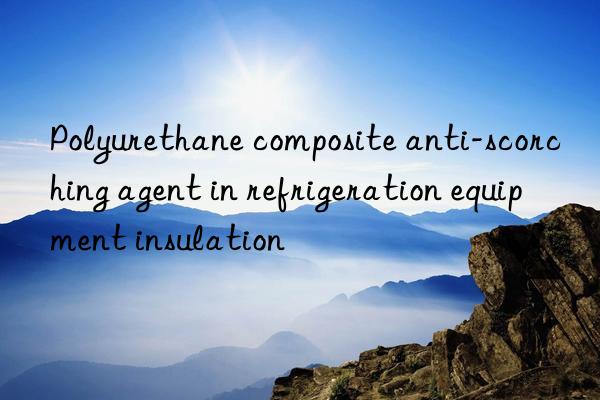 Polyurethane composite anti-scorching agent in refrigeration equipment insulation
