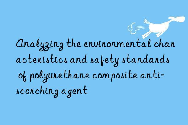 Analyzing the environmental characteristics and safety standards of polyurethane composite anti-scorching agent