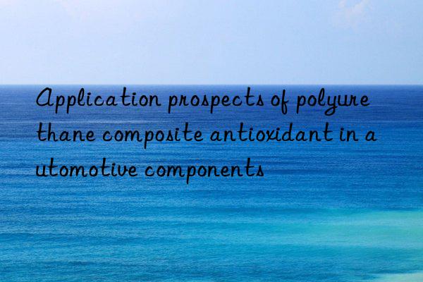 Application prospects of polyurethane composite antioxidant in automotive components