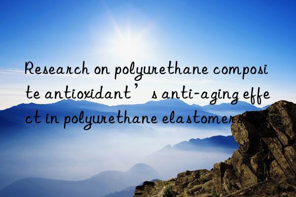 Research on polyurethane composite antioxidant’s anti-aging effect in polyurethane elastomers