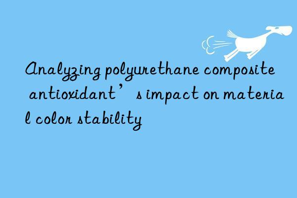 analyzing polyurethane composite antioxidant’s impact on material color stability