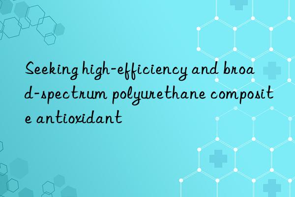 Seeking high-efficiency and broad-spectrum polyurethane composite antioxidant