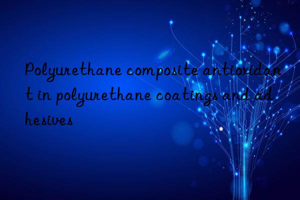 Polyurethane composite antioxidant in polyurethane coatings and adhesives