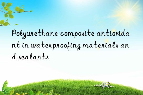 Polyurethane composite antioxidant in waterproofing materials and sealants