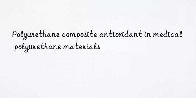 Polyurethane composite antioxidant in medical polyurethane materials