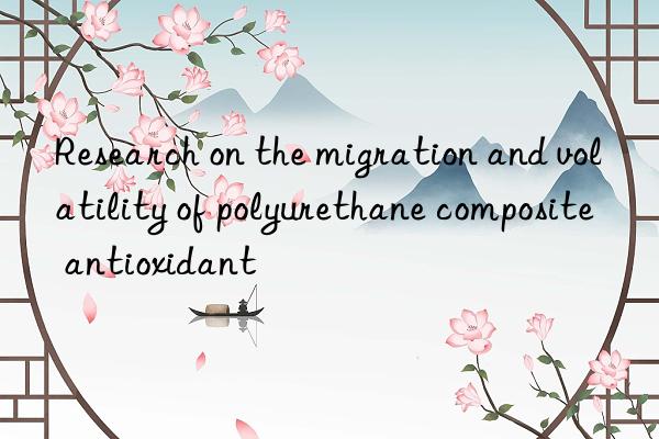 Research on the migration and volatility of polyurethane composite antioxidant