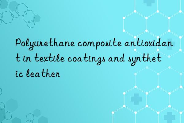 Polyurethane composite antioxidant in textile coatings and synthetic leather