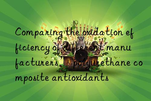 Comparing the oxidation efficiency of different manufacturers’ polyurethane composite antioxidants