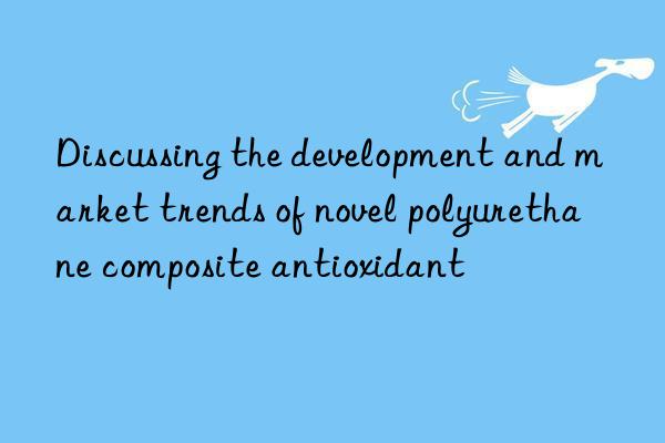 Discussing the development and market trends of novel polyurethane composite antioxidant