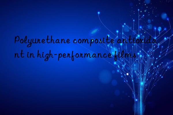 Polyurethane composite antioxidant in high-performance films