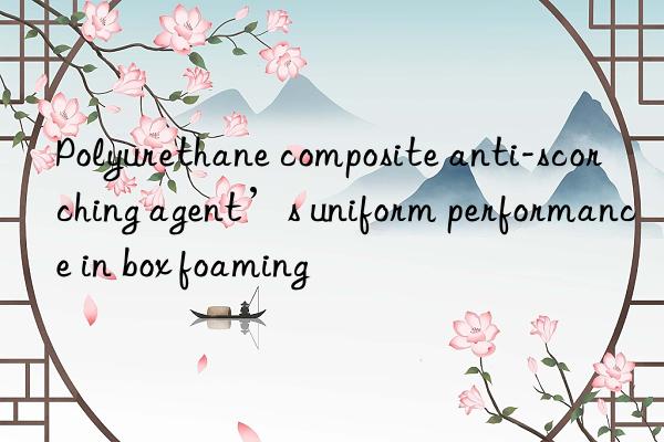 Polyurethane composite anti-scorching agent’s uniform performance in box foaming