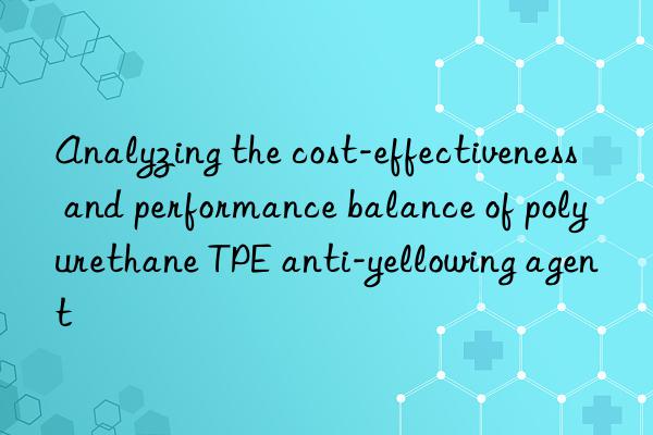Analyzing the cost-effectiveness and performance balance of polyurethane TPE anti-yellowing agent